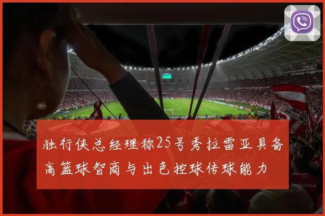 独行侠总经理称25号秀拉雷亚具备高篮球智商与出色控球传球能力