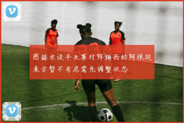 图赫尔谈半决赛对阵梅西的阿根廷表示暂不考虑需先调整状态