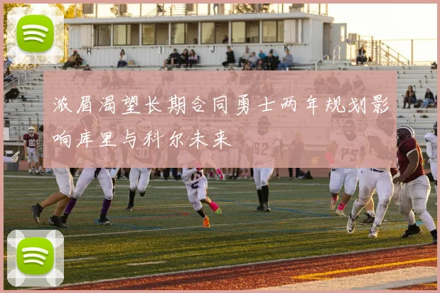 浓眉渴望长期合同勇士两年规划影响库里与科尔未来