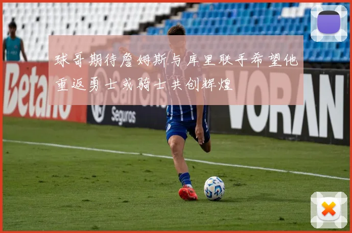 球哥期待詹姆斯与库里联手希望他重返勇士或骑士共创辉煌