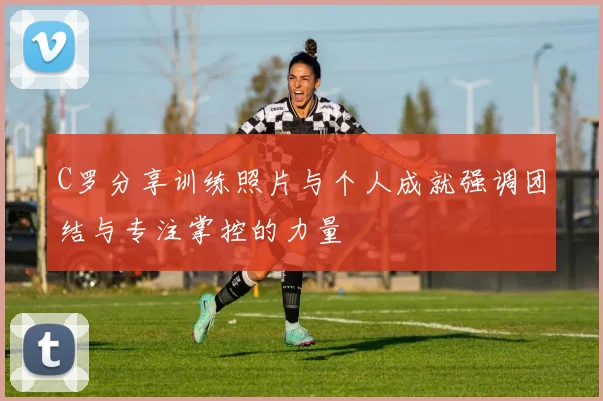 C罗分享训练照片与个人成就强调团结与专注掌控的力量
