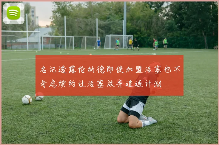 名记透露伦纳德即使加盟活塞也不考虑续约让活塞放弃追逐计划