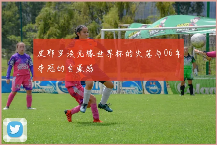 皮耶罗谈无缘世界杯的失落与06年夺冠的自豪感