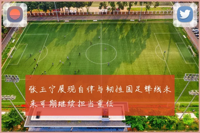 张玉宁展现自律与韧性国足锋线未来可期继续担当重任