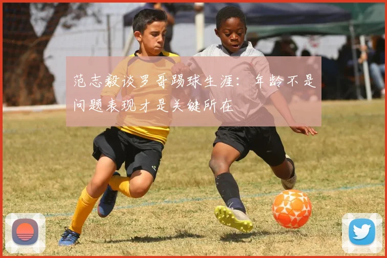 范志毅谈罗哥踢球生涯：年龄不是问题表现才是关键所在