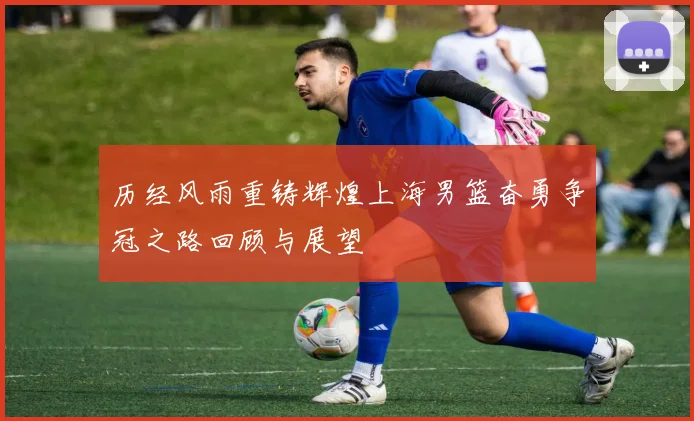 历经风雨重铸辉煌上海男篮奋勇争冠之路回顾与展望