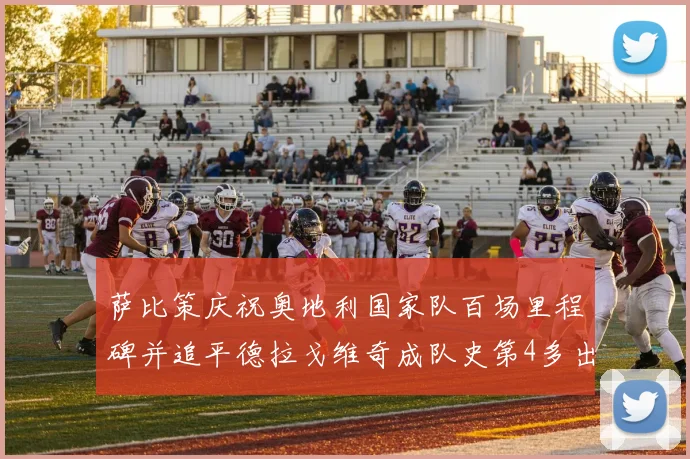 萨比策庆祝奥地利国家队百场里程碑并追平德拉戈维奇成队史第4多出场者