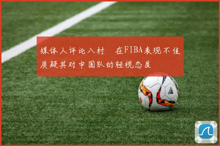 媒体人评论八村塁在FIBA表现不佳质疑其对中国队的轻视态度