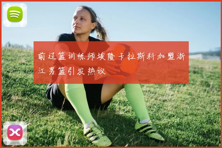 前辽篮训练师埃隆卡拉斯科加盟浙江男篮引发热议